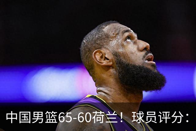 中国男篮65-60荷兰！球员评分：4人满分，3人良好，2人不合格
