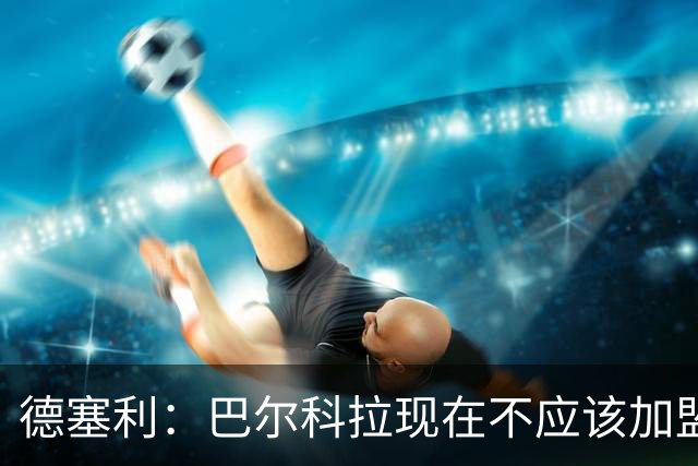 德塞利：巴尔科拉现在不应该加盟利物浦或阿森纳，他应留在大巴黎
