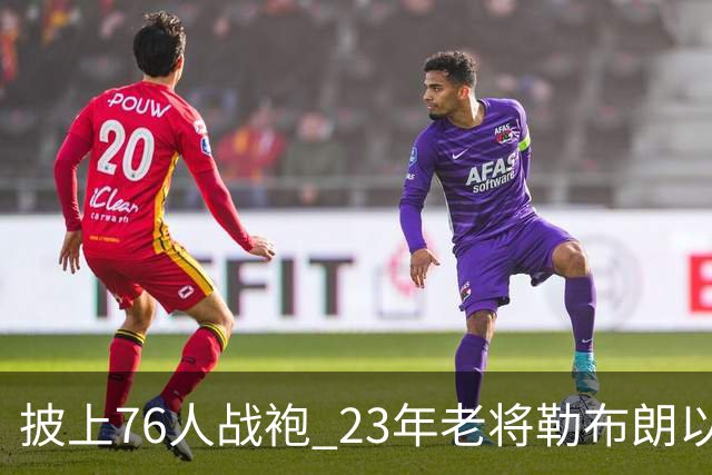 披上76人战袍 23年老将勒布朗以极小合同签约为第五冠最后冲刺