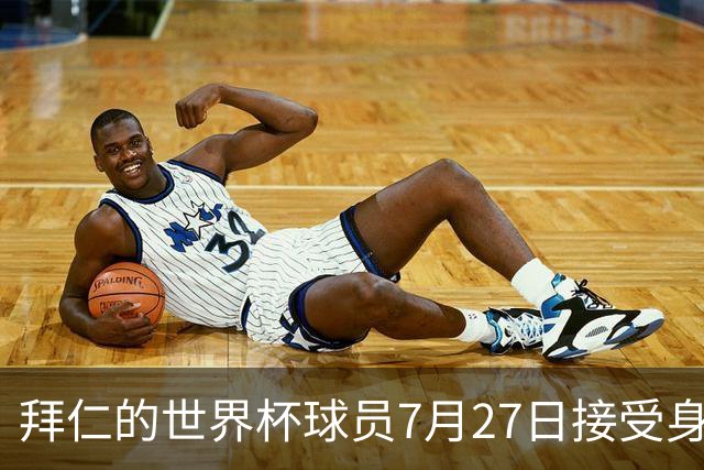 拜仁的世界杯球员7月27日接受身体测试，凯恩奥利塞亚洲行后归队