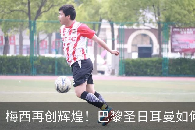 梅西再创辉煌！巴黎圣日耳曼如何逆转挑战者，争夺法甲冠军