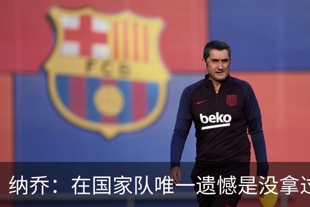 纳乔：在国家队唯一遗憾是没拿过世界杯 我不需要皇马办告别仪式